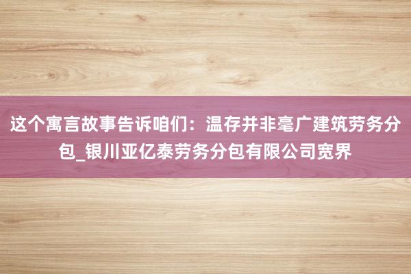 这个寓言故事告诉咱们：温存并非毫广建筑劳务分包_银川亚亿泰劳务分包有限公司宽界