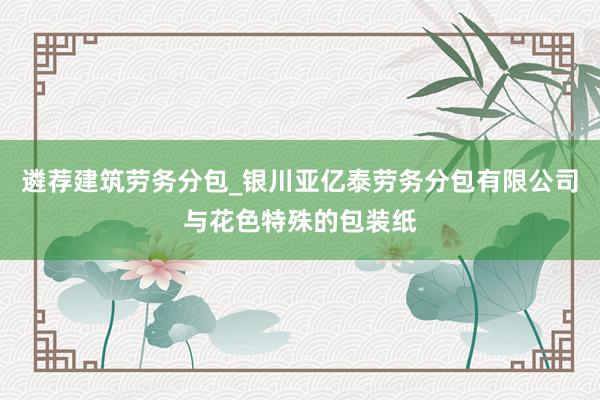 遴荐建筑劳务分包_银川亚亿泰劳务分包有限公司与花色特殊的包装纸