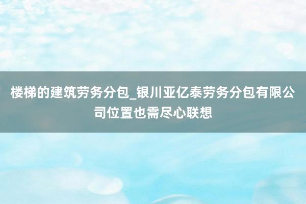 楼梯的建筑劳务分包_银川亚亿泰劳务分包有限公司位置也需尽心联想