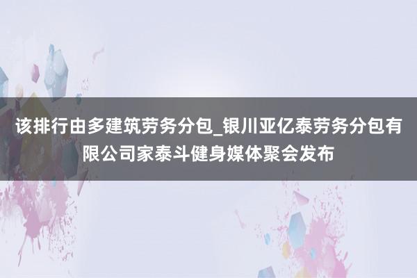 该排行由多建筑劳务分包_银川亚亿泰劳务分包有限公司家泰斗健身媒体聚会发布