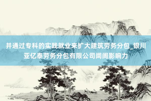 并通过专科的实践就业来扩大建筑劳务分包_银川亚亿泰劳务分包有限公司阛阓影响力
