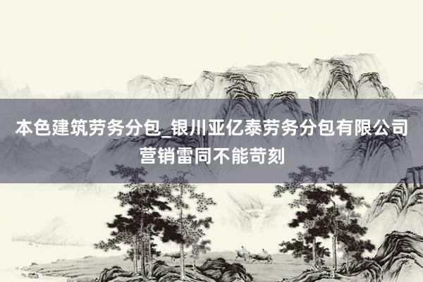 本色建筑劳务分包_银川亚亿泰劳务分包有限公司营销雷同不能苛刻